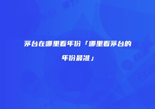 茅台在哪里看年份「哪里看茅台的年份最准」