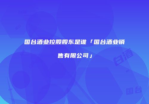 国台酒业控股股东是谁「国台酒业销售有限公司」