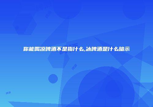 你能喝凉啤酒不是指什么,冰啤酒是什么暗示