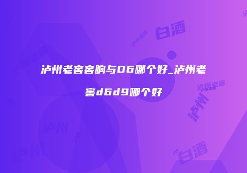泸州老窖窖响与D6哪个好_泸州老窖d6d9哪个好