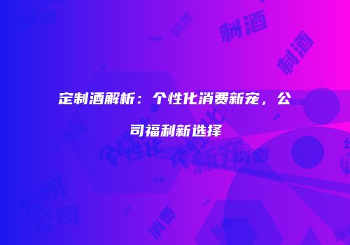定制酒解析：个性化消费新宠，公司福利新选择
