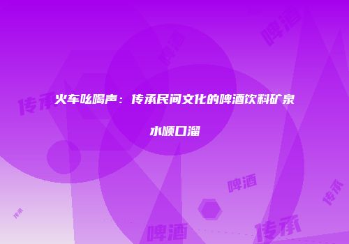 火车吆喝声：传承民间文化的啤酒饮料矿泉水顺口溜