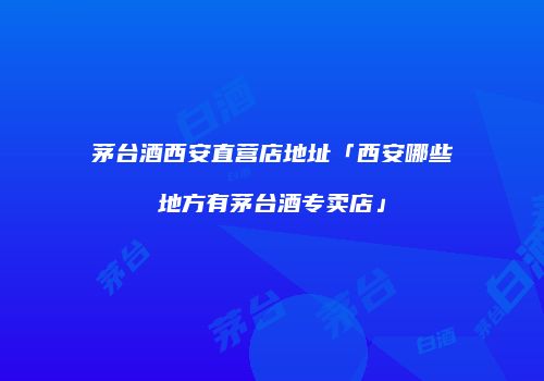 茅台酒西安直营店地址「西安哪些地方有茅台酒专卖店」