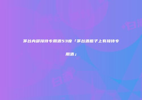 茅台内部接待专用酒53度「茅台酒瓶子上有接待专用酒」