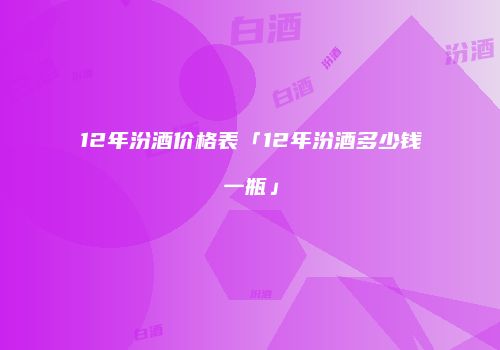 12年汾酒价格表「12年汾酒多少钱一瓶」