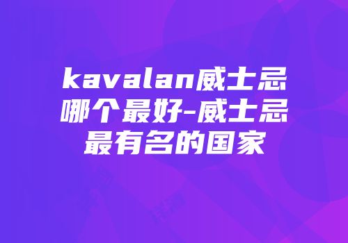 kavalan威士忌哪个最好-威士忌最有名的国家