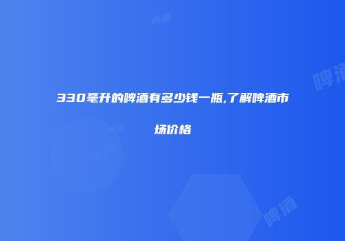330毫升的啤酒有多少钱一瓶,了解啤酒市场价格