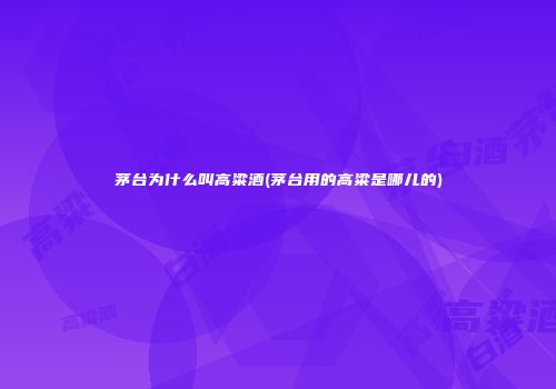 茅台为什么叫高粱酒(茅台用的高粱是哪儿的)