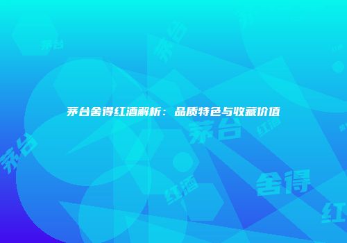 茅台舍得红酒解析：品质特色与收藏价值