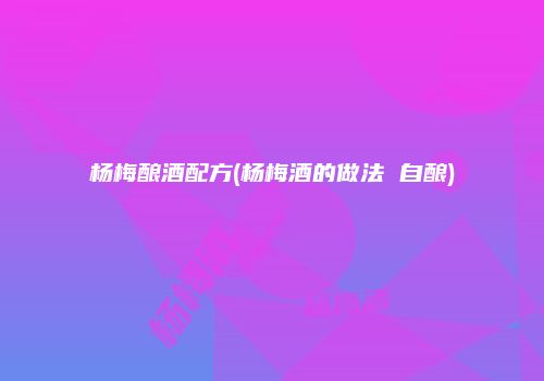 杨梅酿酒配方(杨梅酒的做法 自酿)