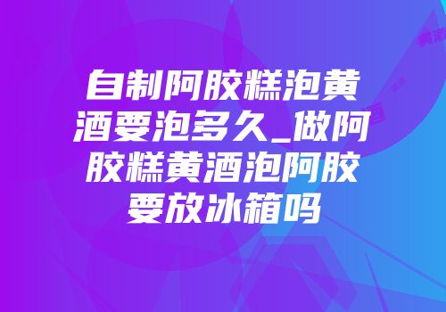 自制阿胶糕泡黄酒要泡多久_做阿胶糕黄酒泡阿胶要放冰箱吗