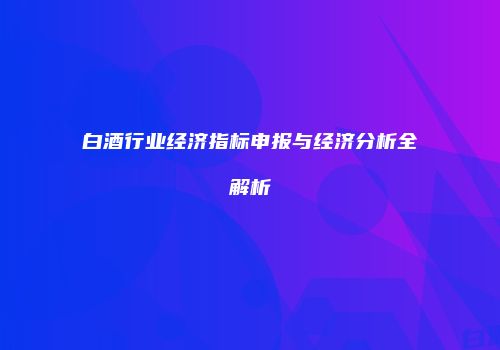 白酒行业经济指标申报与经济分析全解析