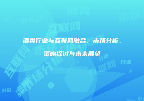酒类行业与互联网融合：市场分析、策略探讨与未来展望