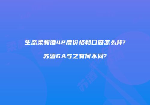 生态柔和酒42度价格和口感怎么样?苏酒6A与之有何不同?