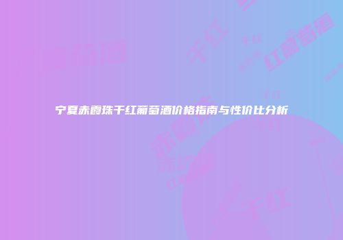 宁夏赤霞珠干红葡萄酒价格指南与性价比分析