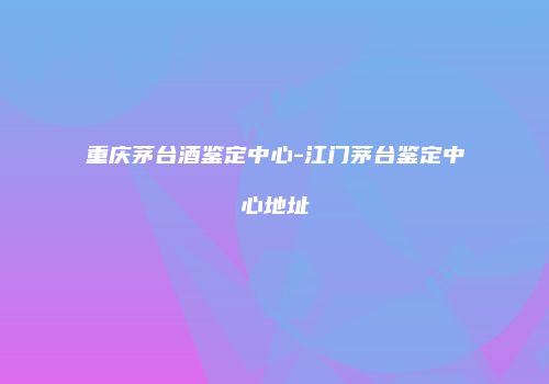重庆茅台酒鉴定中心-江门茅台鉴定中心地址