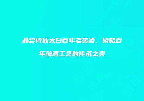 品尝诗仙太白百年老窖酒，领略百年酿酒工艺的传承之美