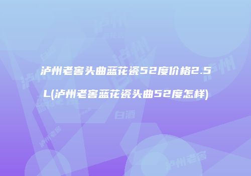 泸州老窖头曲蓝花瓷52度价格2.5L(泸州老窖蓝花瓷头曲52度怎样)