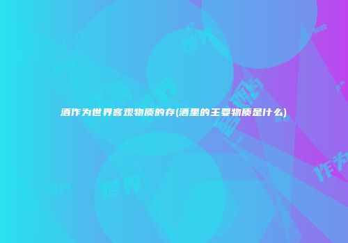 酒作为世界客观物质的存(酒里的主要物质是什么)