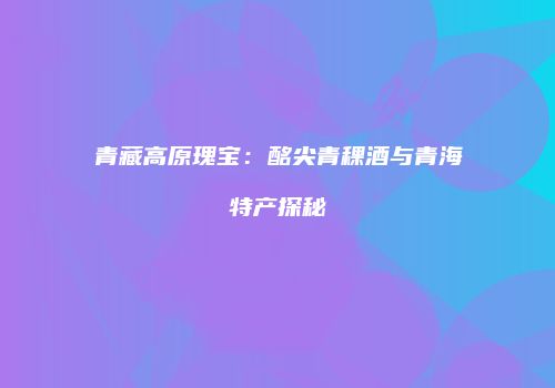 青藏高原瑰宝：酩尖青稞酒与青海特产探秘