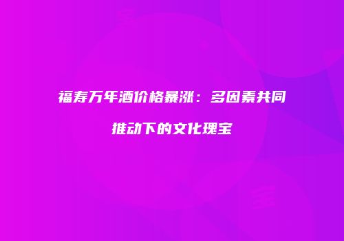福寿万年酒价格暴涨：多因素共同推动下的文化瑰宝