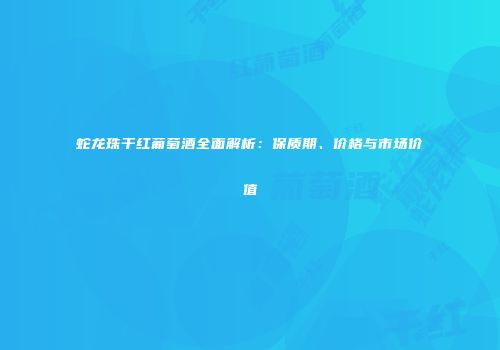 蛇龙珠干红葡萄酒全面解析：保质期、价格与市场价值