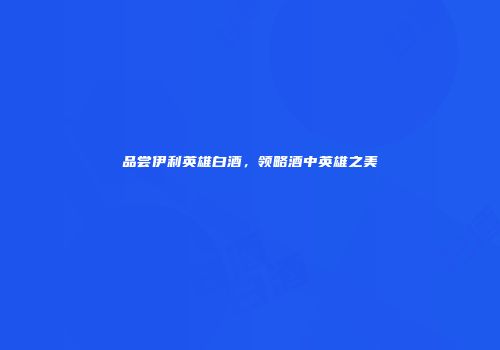 品尝伊利英雄白酒，领略酒中英雄之美