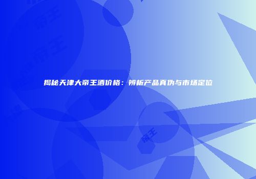 揭秘天津大帝王酒价格：辨析产品真伪与市场定位