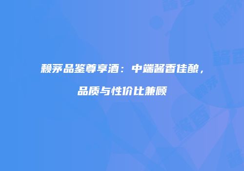 赖茅品鉴尊享酒：中端酱香佳酿，品质与性价比兼顾