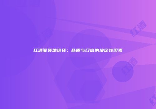 红酒灌装地选择：品质与口感的决定性因素