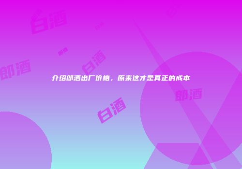 介绍郎酒出厂价格，原来这才是真正的成本