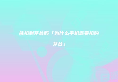 能抢到茅台吗「为什么手机还要抢购茅台」
