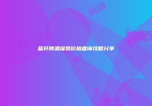 蓝轩啤酒罐装价格查询攻略分享