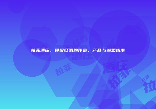 拉菲酒庄：顶级红酒的传奇、产品与参观指南