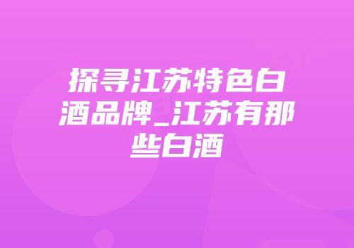 探寻江苏特色白酒品牌_江苏有那些白酒