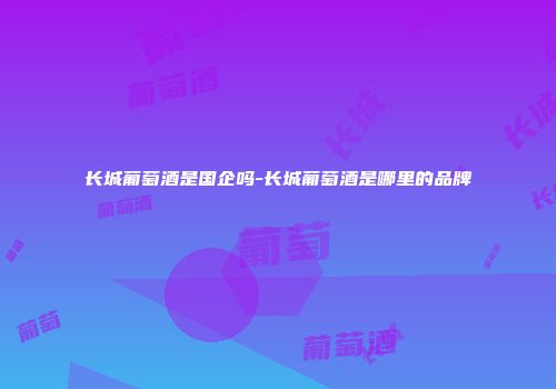 长城葡萄酒是国企吗-长城葡萄酒是哪里的品牌
