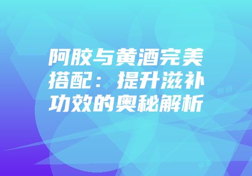 阿胶与黄酒完美搭配：提升滋补功效的奥秘解析
