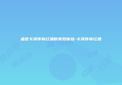 品尝卡泽传奇红酒的美妙体验-卡泽传奇红酒