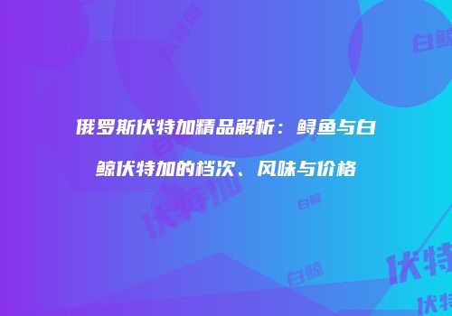 俄罗斯伏特加精品解析：鲟鱼与白鲸伏特加的档次、风味与价格