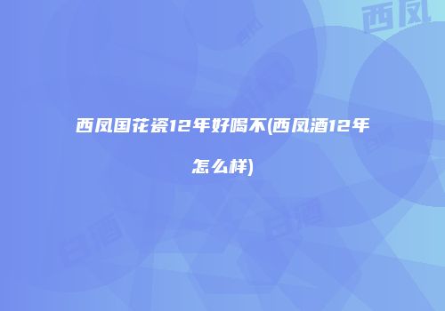 西凤国花瓷12年好喝不(西凤酒12年怎么样)