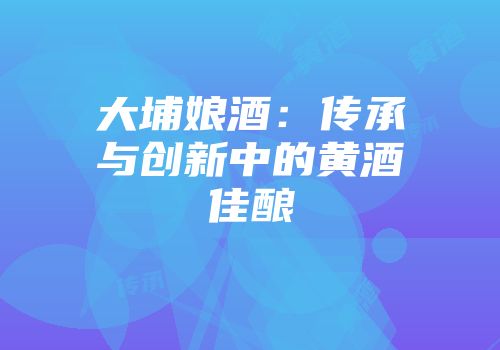 大埔娘酒：传承与创新中的黄酒佳酿