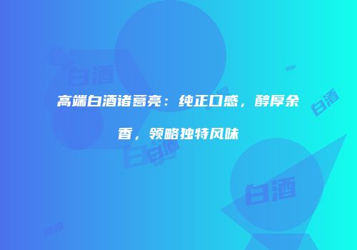 高端白酒诸葛亮：纯正口感，醇厚余香，领略独特风味