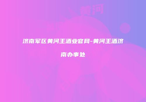 济南军区黄河王酒业官网-黄河王酒济南办事处