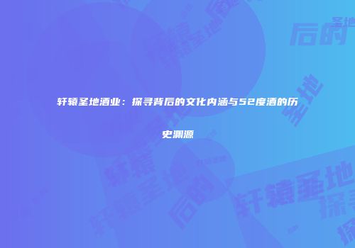 轩辕圣地酒业：探寻背后的文化内涵与52度酒的历史渊源
