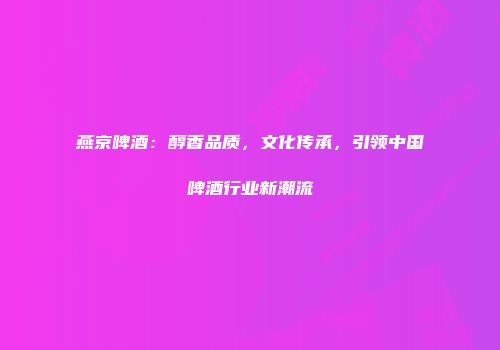 燕京啤酒：醇香品质，文化传承，引领中国啤酒行业新潮流