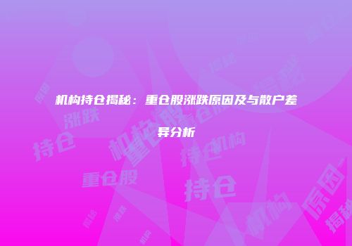 机构持仓揭秘：重仓股涨跌原因及与散户差异分析