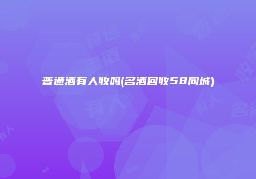 普通酒有人收吗(名酒回收58同城)