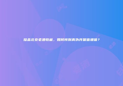 珍品北京老酒收藏，如何辨别真伪并保值增值？