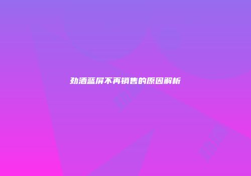 劲酒蓝屏不再销售的原因解析