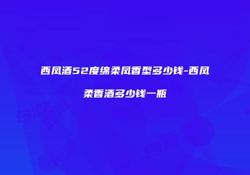 西凤酒52度绵柔凤香型多少钱-西凤柔香酒多少钱一瓶